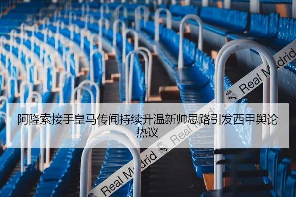 阿隆索接手皇马传闻持续升温新帅思路引发西甲舆论热议