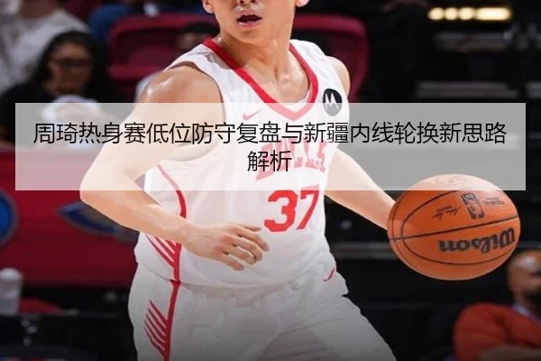 周琦热身赛低位防守复盘与新疆内线轮换新思路解析